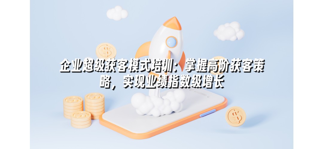 企业超级获客模式培训：掌握高阶获客策略，实现业绩指数级增长