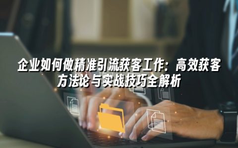 企业如何做精准引流获客工作：高效获客方法论与实战技巧全解析