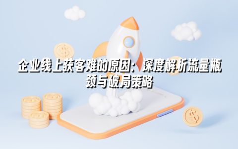 企业线上获客难的原因:深度解析流量瓶颈与破局策略 企业线上获客难的原因:深度解析流量瓶颈与破局策略