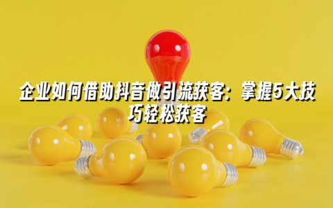 企业如何借助抖音做引流获客:掌握5大技巧轻松获客 企业如何借助抖音做引流获客:掌握5大技巧轻松获客