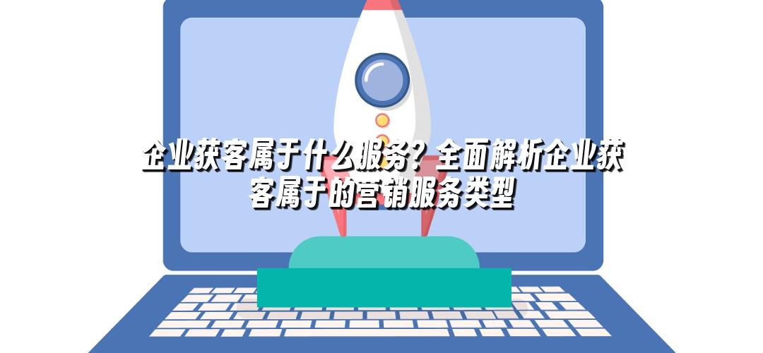 企业获客属于什么服务？全面解析企业获客属于的营销服务类型