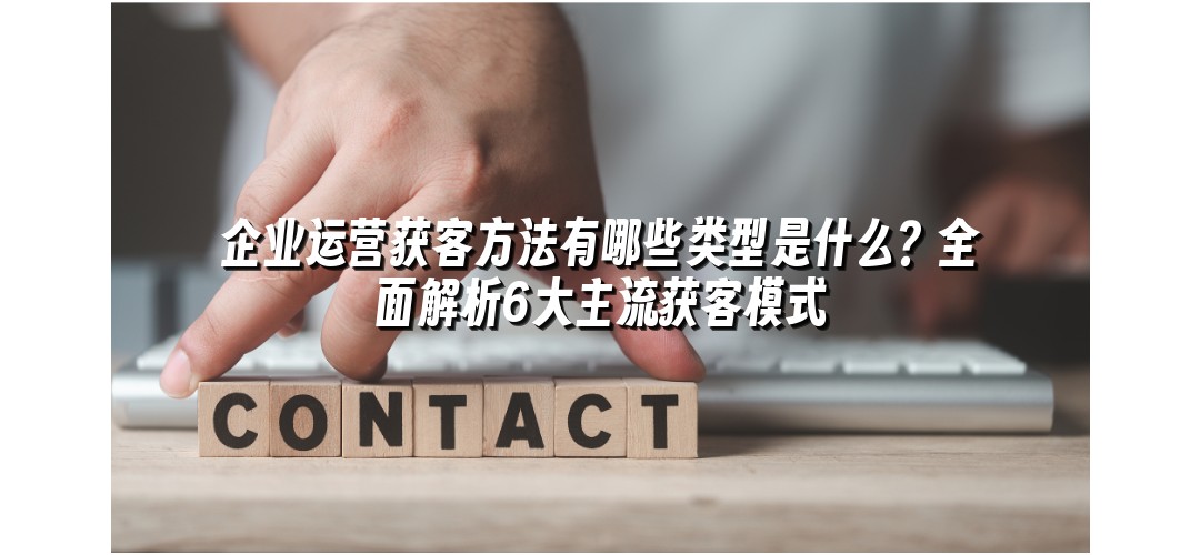 企业运营获客方法有哪些类型是什么？全面解析6大主流获客模式