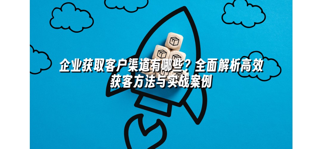 企业获取客户渠道有哪些？全面解析高效获客方法与实战案例