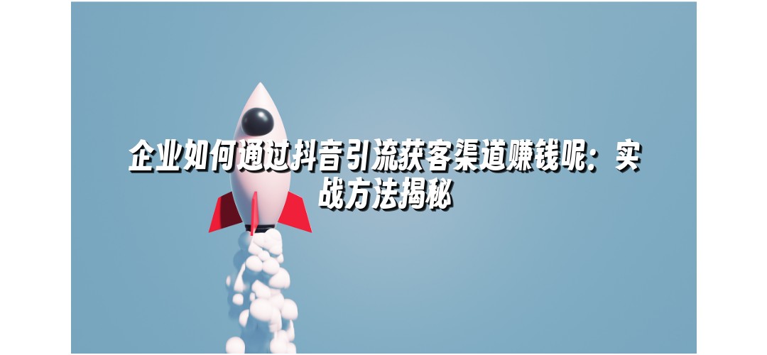 企业如何通过抖音引流获客渠道赚钱呢：实战方法揭秘