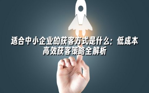 适合中小企业的获客方式是什么:低成本高效获客策略全解析 适合中小企业的获客方式是什么:低成本高效获客策略全解析
