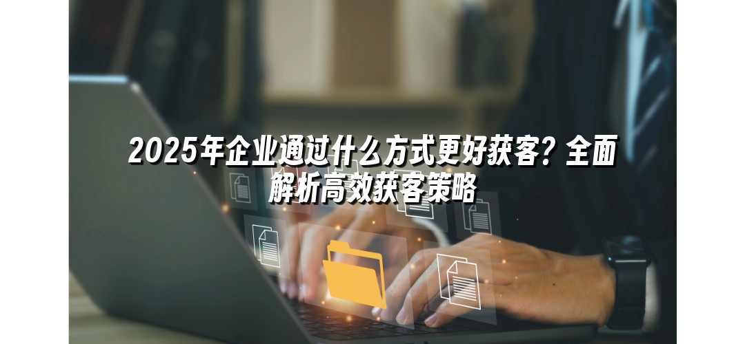 2025年企业通过什么方式更好获客？全面解析高效获客策略