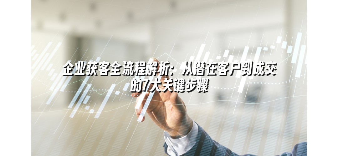 企业获客全流程解析：从潜在客户到成交的7大关键步骤