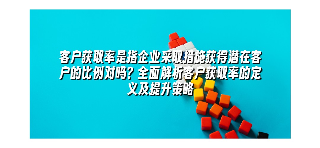 客户获取率是指企业采取措施获得潜在客户的比例对吗？全面解析客户获取率的定义及提升策略