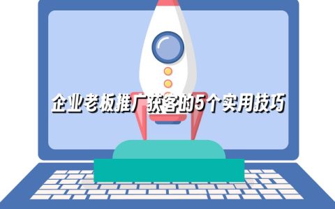 企业老板推广获客的5个实用技巧 企业老板推广获客的5个实用技巧