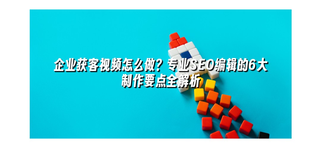 企业获客视频怎么做？专业SEO编辑的6大制作要点全解析