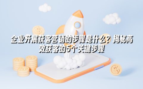 企业开展获客营销的步骤是什么?揭秘高效获客的5个关键步骤 企业开展获客营销的步骤是什么?揭秘高效获客的5个关键步骤