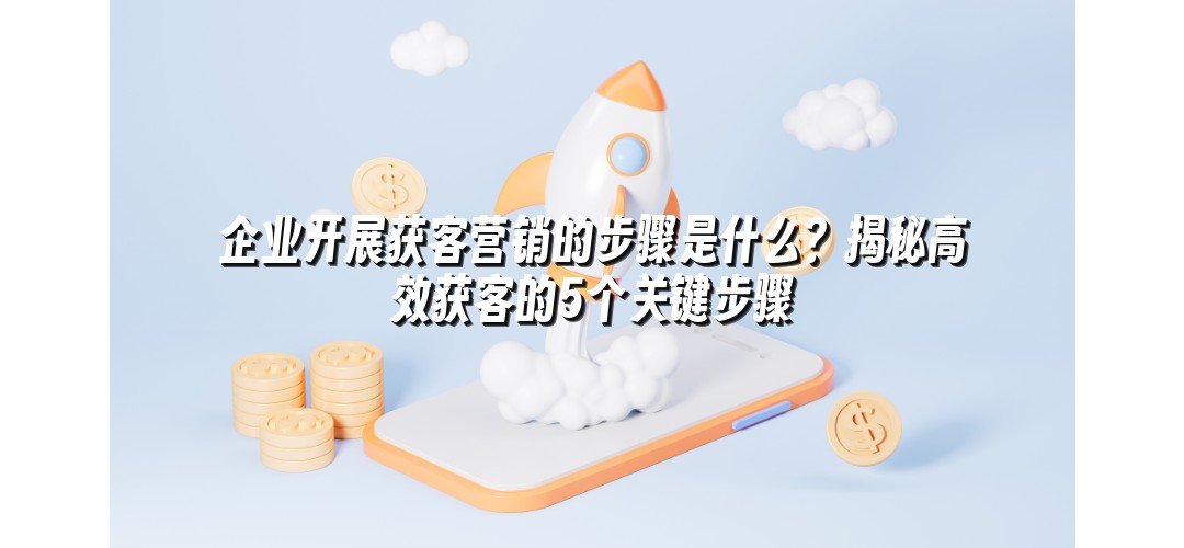 企业开展获客营销的步骤是什么？揭秘高效获客的5个关键步骤