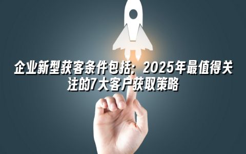 企业新型获客条件包括:2025年最值得关注的7大客户获取策略 企业新型获客条件包括:2025年最值得关注的7大客户获取策略