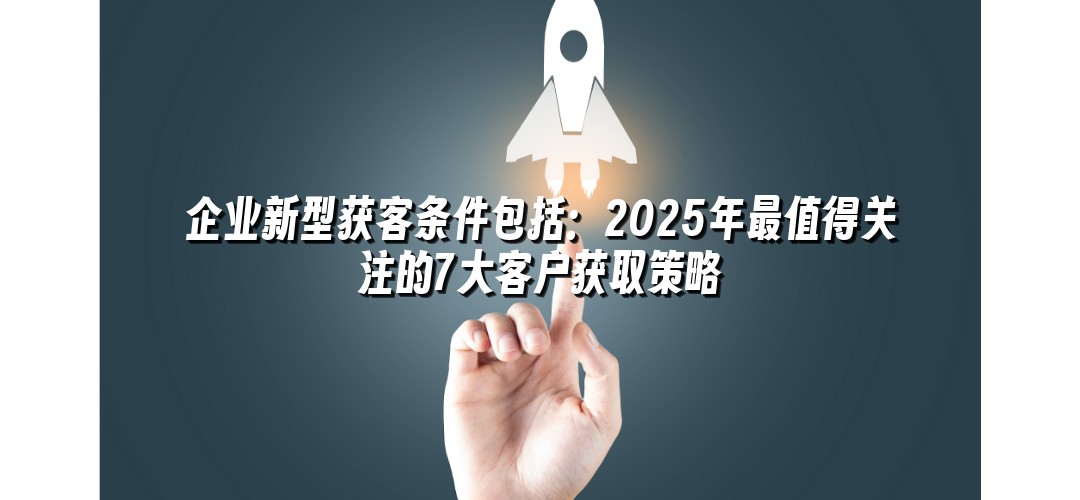 企业新型获客条件包括：2025年最值得关注的7大客户获取策略