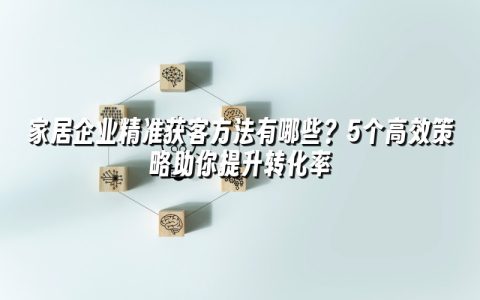家居企业精准获客方法有哪些？5个高效策略助你提升转化率