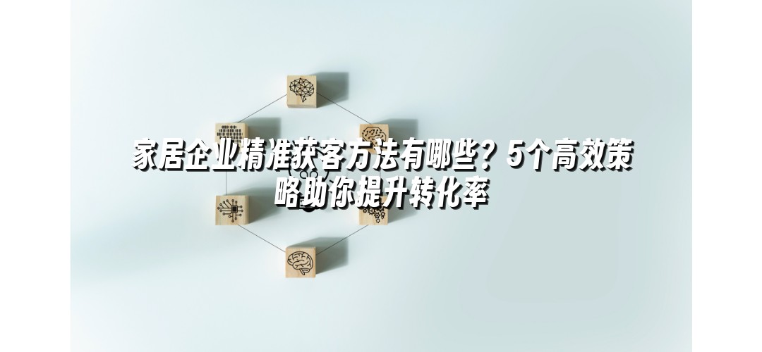 家居企业精准获客方法有哪些？5个高效策略助你提升转化率