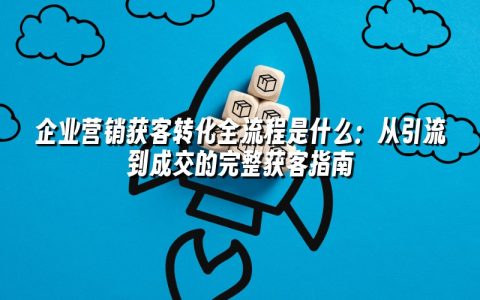 企业营销获客转化全流程是什么：从引流到成交的完整获客指南