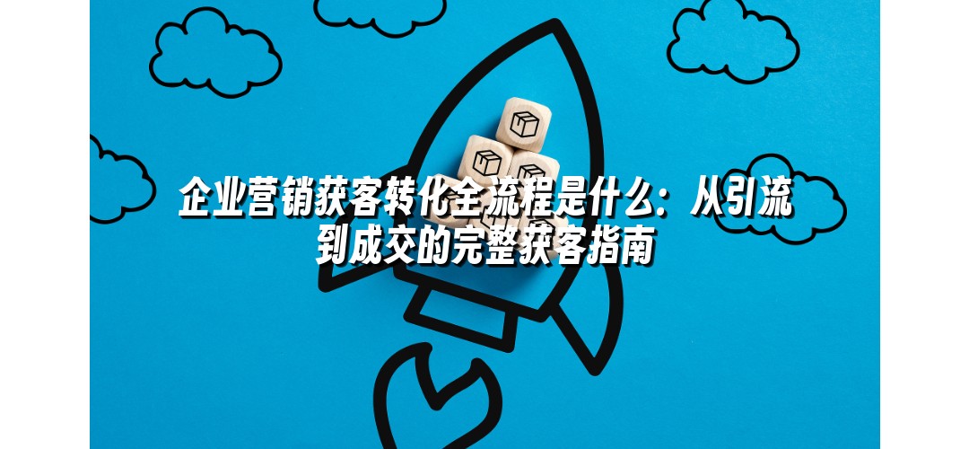 企业营销获客转化全流程是什么：从引流到成交的完整获客指南