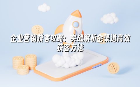 企业营销获客攻略:实战解析全渠道高效获客方法 企业营销获客攻略:实战解析全渠道高效获客方法