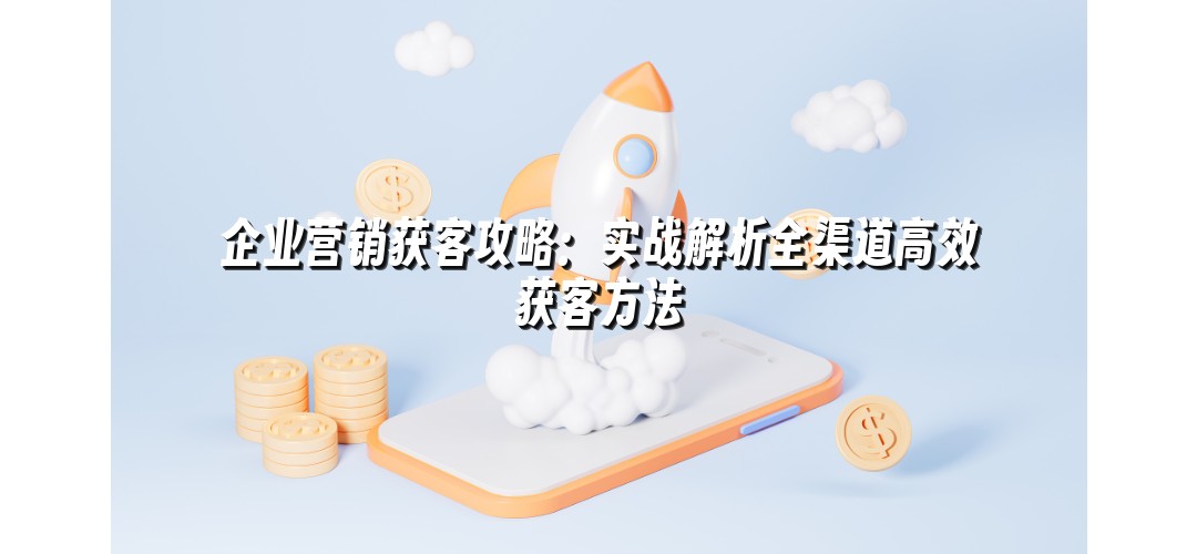企业营销获客攻略：实战解析全渠道高效获客方法