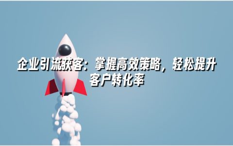 企业引流获客:掌握高效策略,轻松提升客户转化率 企业引流获客:掌握高效策略,轻松提升客户转化率