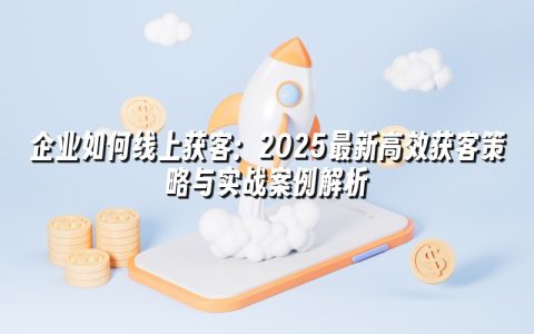 企业如何线上获客:2025最新高效获客策略与实战案例解析 企业如何线上获客:2025最新高效获客策略与实战案例解析