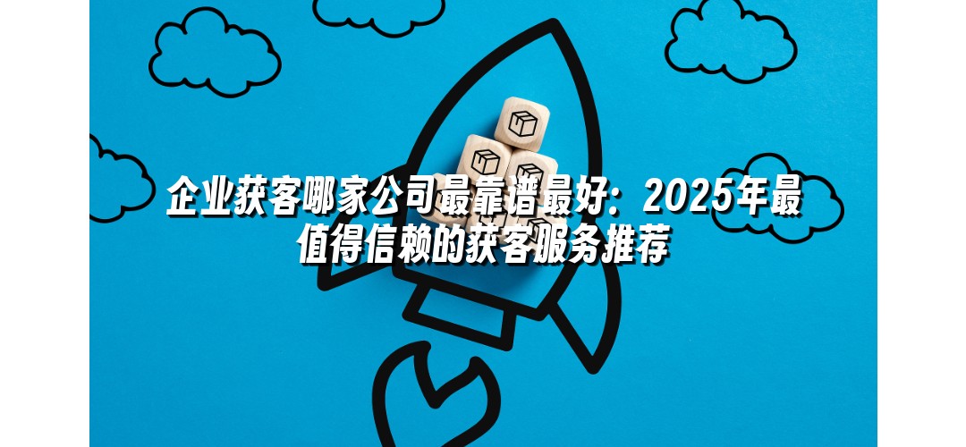 企业获客哪家公司最靠谱最好：2025年最值得信赖的获客服务推荐