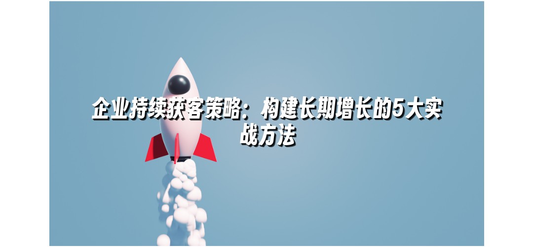 企业持续获客策略：构建长期增长的5大实战方法