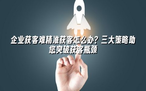 企业获客难精准获客怎么办?三大策略助您突破获客瓶颈 企业获客难精准获客怎么办?三大策略助您突破获客瓶颈