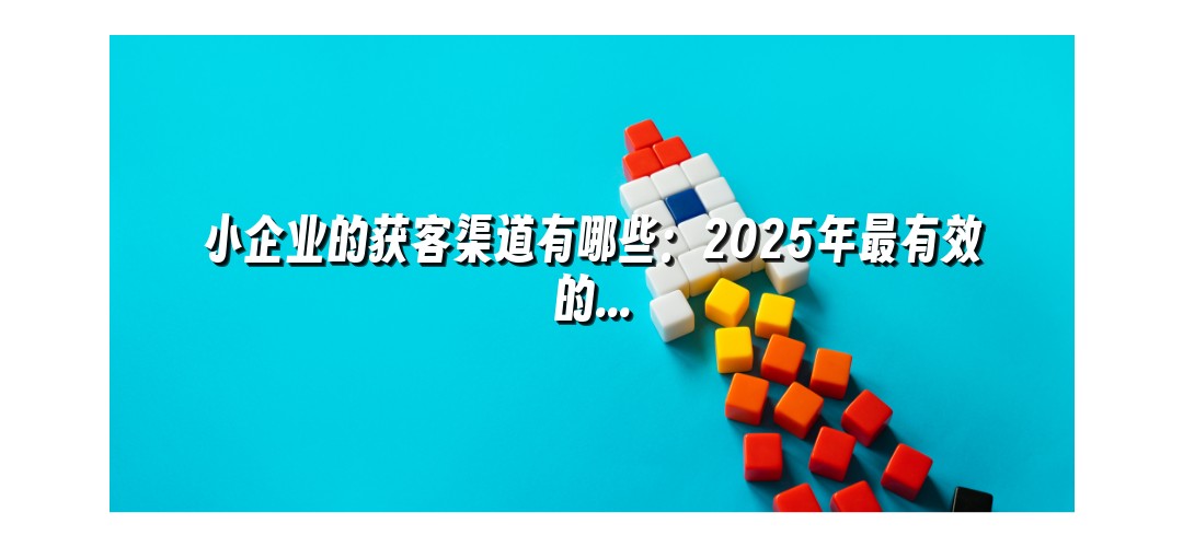 小企业的获客渠道有哪些：2025年最有效的...