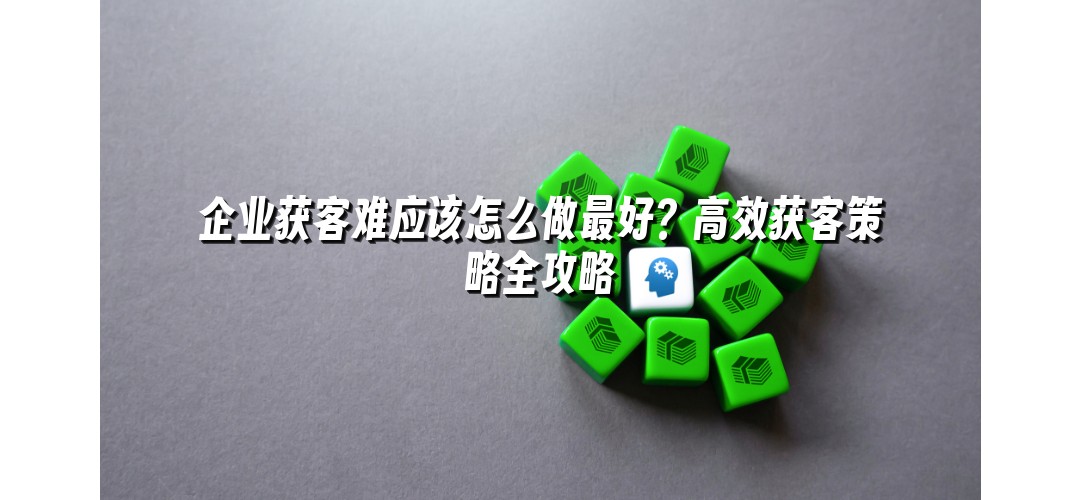 企业获客难应该怎么做最好？高效获客策略全攻略