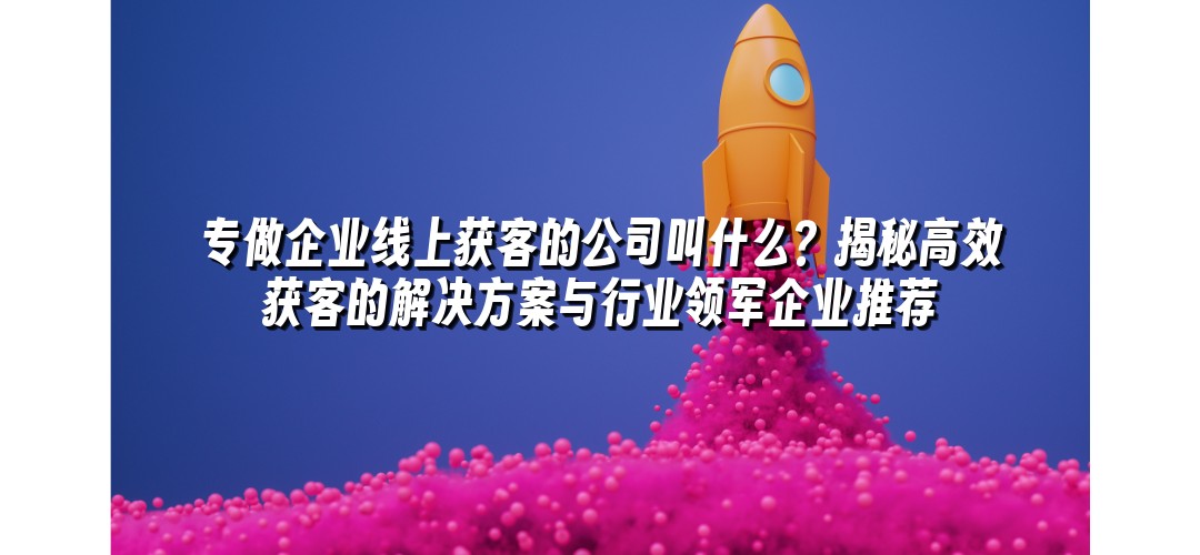 专做企业线上获客的公司叫什么？揭秘高效获客的解决方案与行业领军企业推荐