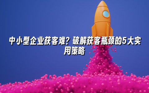 中小型企业获客难？破解获客瓶颈的5大实用策略