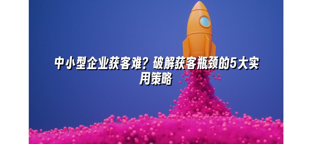 中小型企业获客难？破解获客瓶颈的5大实用策略