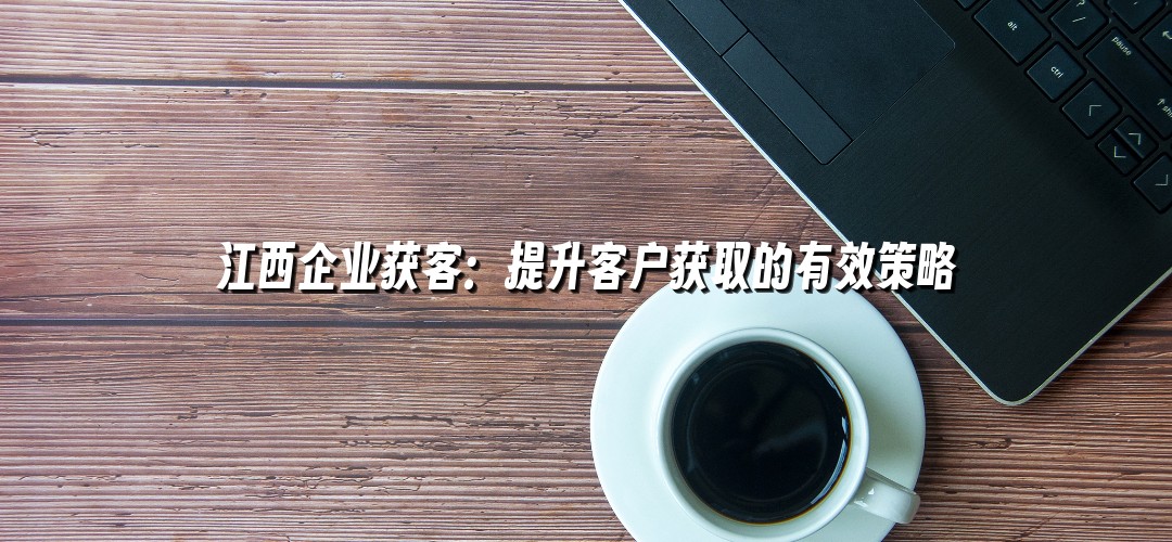 江西企业获客：提升客户获取的有效策略