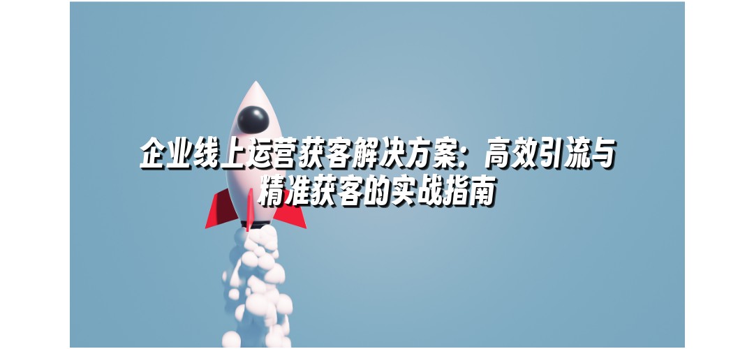 企业线上运营获客解决方案：高效引流与精准获客的实战指南