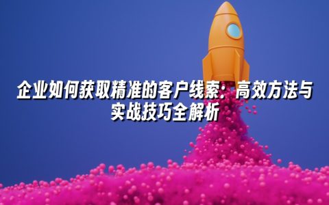 企业如何获取精准的客户线索:高效方法与实战技巧全解析 企业如何获取精准的客户线索:高效方法与实战技巧全解析