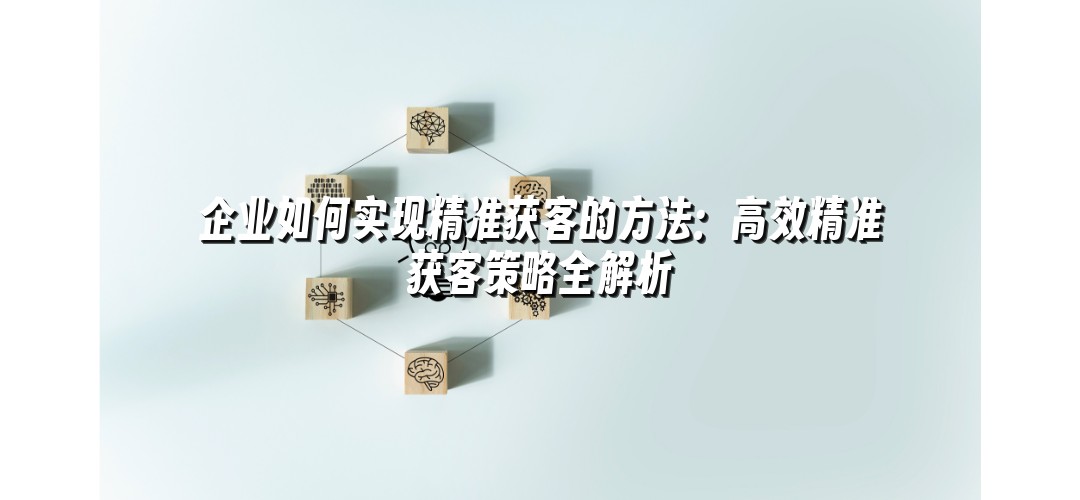 企业如何实现精准获客的方法：高效精准获客策略全解析