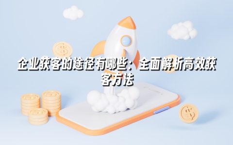 企业获客的途径有哪些：全面解析高效获客方法