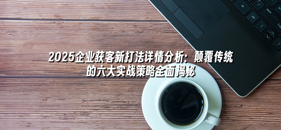 2025企业获客新打法详情分析：颠覆传统的六大实战策略全面揭秘