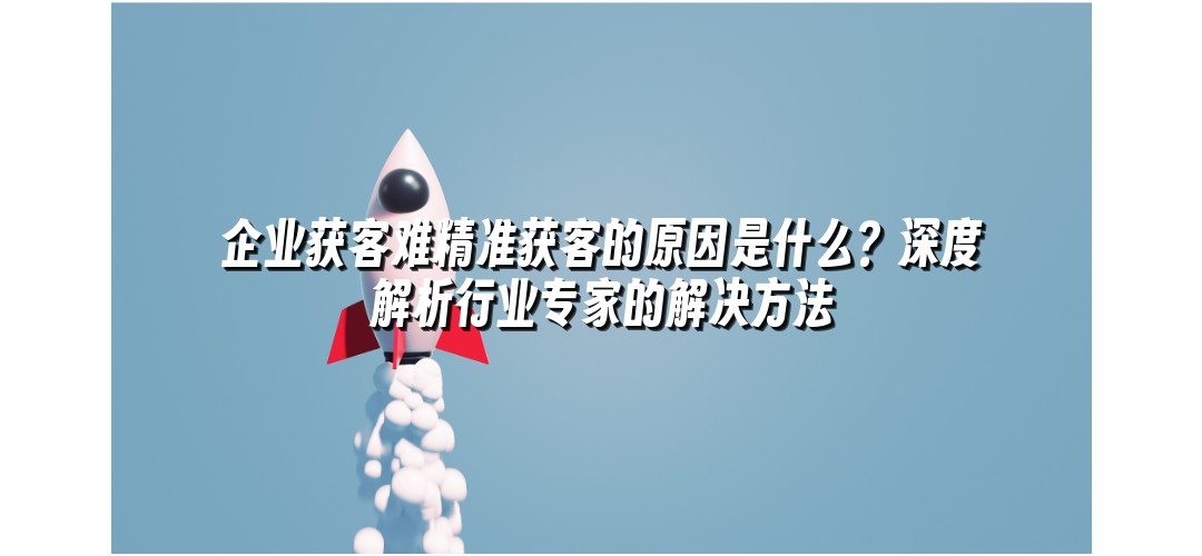 企业获客难精准获客的原因是什么？深度解析行业专家的解决方法