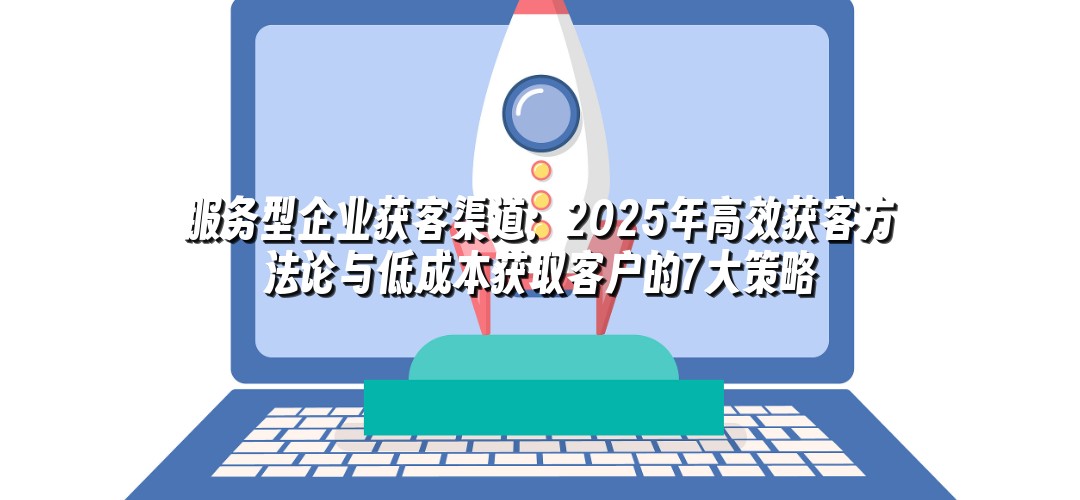 服务型企业获客渠道：2025年高效获客方法论与低成本获取客户的7大策略