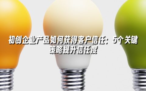 初创企业产品如何获得客户信任:5个关键策略提升信任度 初创企业产品如何获得客户信任:5个关键策略提升信任度