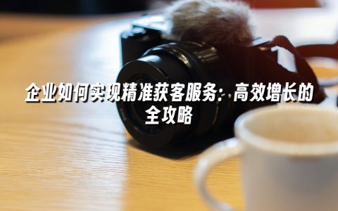 企业如何实现精准获客服务:高效增长的全攻略 企业如何实现精准获客服务:高效增长的全攻略