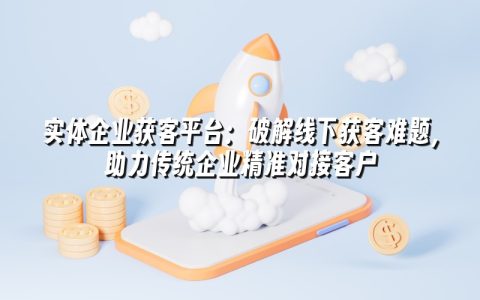 实体企业获客平台：破解线下获客难题，助力传统企业精准对接客户