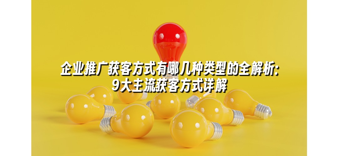 企业推广获客方式有哪几种类型的全解析：9大主流获客方式详解