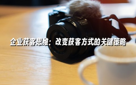 企业获客思维:改变获客方式的关键策略 企业获客思维:改变获客方式的关键策略