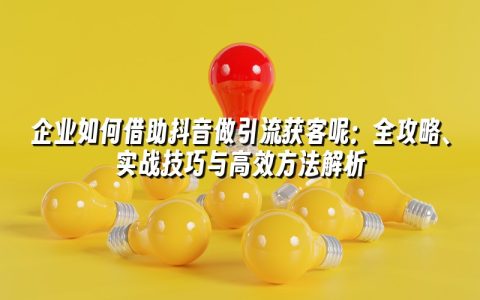 企业如何借助抖音做引流获客呢：全攻略、实战技巧与高效方法解析