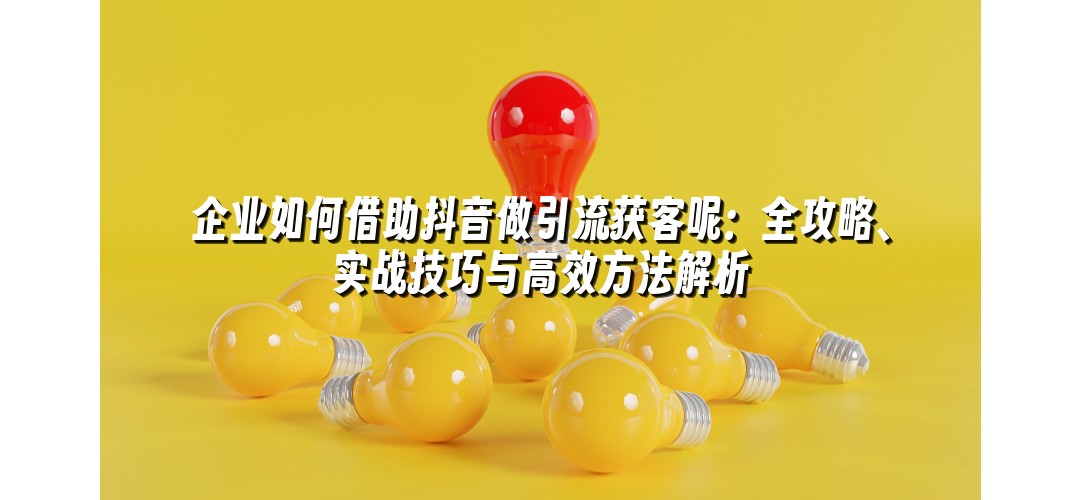 企业如何借助抖音做引流获客呢：全攻略、实战技巧与高效方法解析