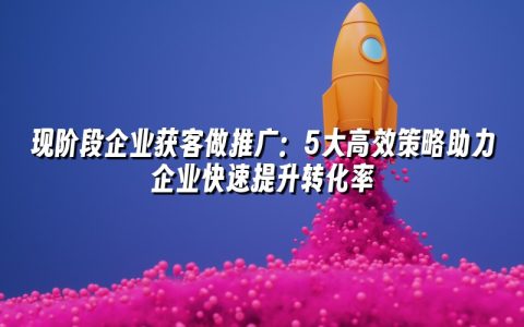现阶段企业获客做推广:5大高效策略助力企业快速提升转化率 现阶段企业获客做推广:5大高效策略助力企业快速提升转化率